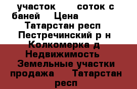 участок 14,8 соток с баней  › Цена ­ 715 000 - Татарстан респ., Пестречинский р-н, Колкомерка д. Недвижимость » Земельные участки продажа   . Татарстан респ.